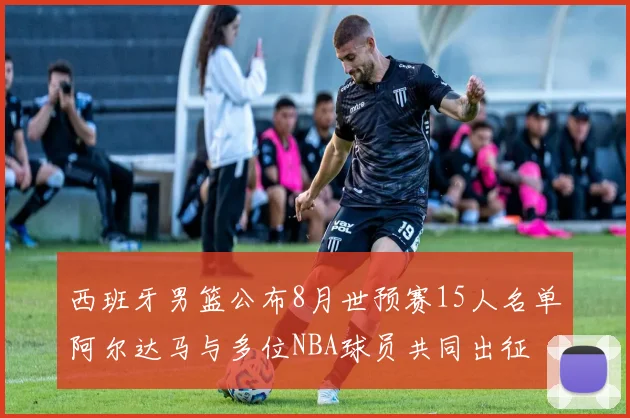西班牙男篮公布8月世预赛15人名单阿尔达马与多位NBA球员共同出征